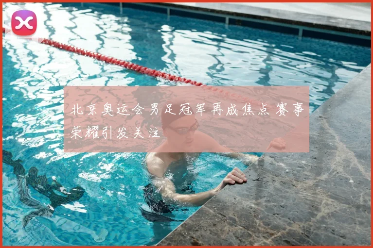 北京奥运会男足冠军再成焦点 赛事荣耀引发关注
