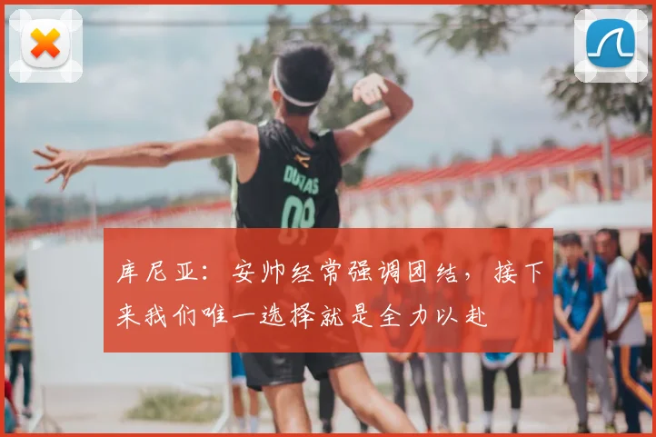 库尼亚:安帅经常强调团结,接下来我们唯一选择就是全力以赴