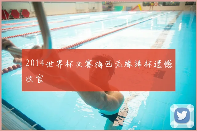 2014世界杯决赛梅西无缘捧杯遗憾收官