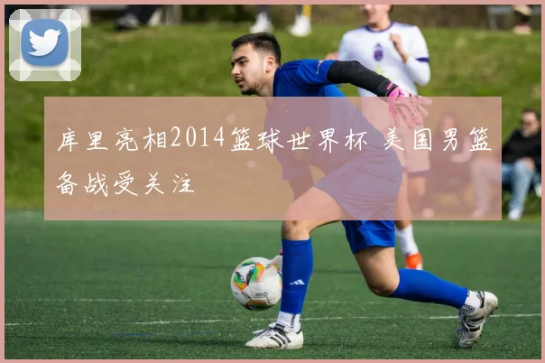 库里亮相2014篮球世界杯 美国男篮备战受关注